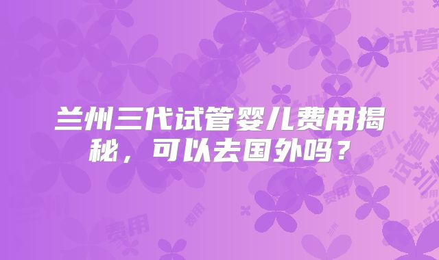 兰州三代试管婴儿费用揭秘，可以去国外吗？