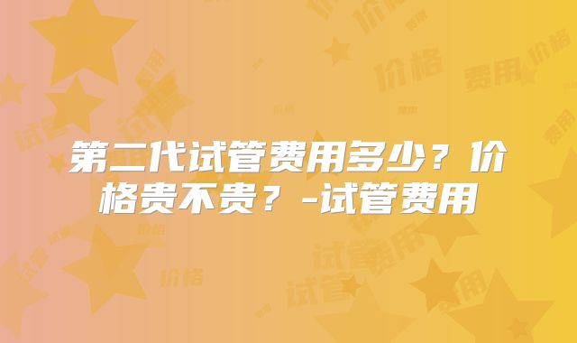 第二代试管费用多少?价格贵不贵?-试管费用