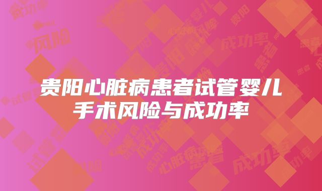贵阳心脏病患者试管婴儿手术风险与成功率