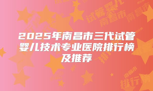 2025年南昌市三代试管婴儿技术专业医院排行榜及推荐