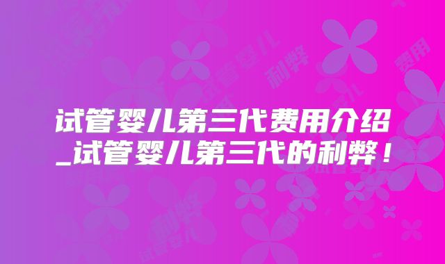 试管婴儿第三代费用介绍_试管婴儿第三代的利弊！