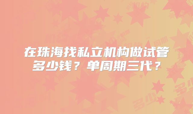 在珠海找私立机构做试管多少钱?单周期三代?