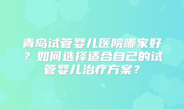 青岛试管婴儿医院哪家好?如何选择适合自己的试管婴儿治疗方案?