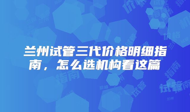 兰州试管三代价格明细指南,怎么选机构看这篇
