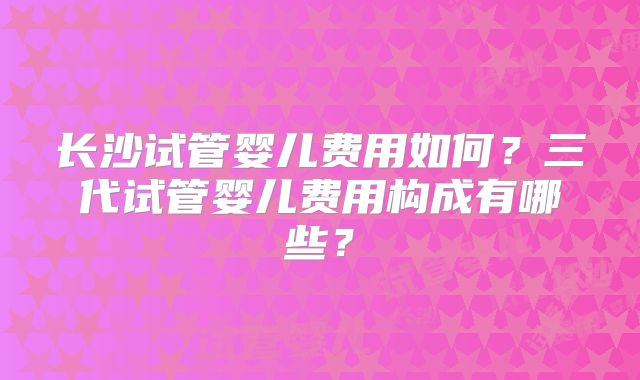 长沙试管婴儿费用如何？三代试管婴儿费用构成有哪些？
