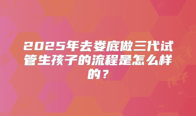 2025年去娄底做三代试管生孩子的流程是怎么样的?