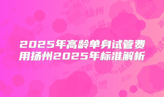 2025年高龄单身试管费用扬州2025年标准解析