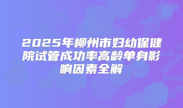 2025年柳州市妇幼保健院试管成功率高龄单身影响因素全解