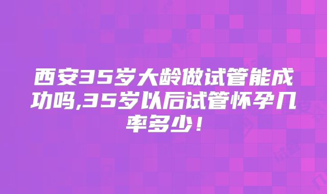 西安35岁大龄做试管能成功吗,35岁以后试管怀孕几率多少！