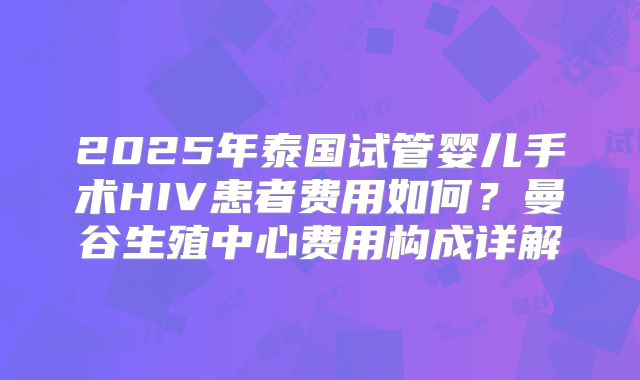 2025年泰国试管婴儿手术HIV患者费用如何？曼谷生殖中心费用构成详解