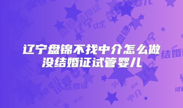 辽宁盘锦不找中介怎么做没结婚证试管婴儿