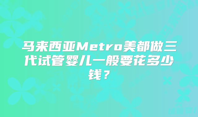 马来西亚Metro美都做三代试管婴儿一般要花多少钱?