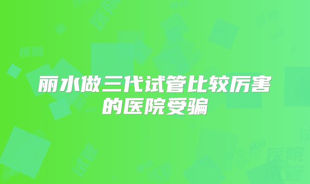丽水做三代试管比较厉害的医院受骗