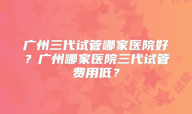 广州三代试管哪家医院好？广州哪家医院三代试管费用低？
