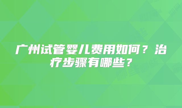 广州试管婴儿费用如何?治疗步骤有哪些?