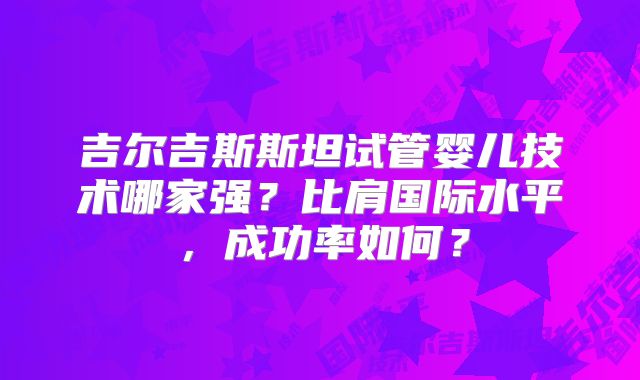 吉尔吉斯斯坦试管婴儿技术哪家强?比肩国际水平,成功率如何?