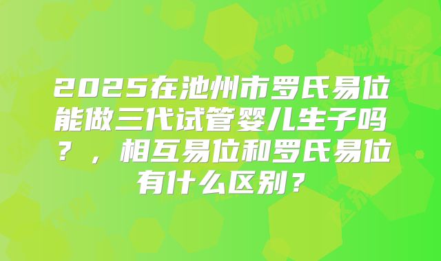 2025在池州市罗氏易位能做三代试管婴儿生子吗？，相互易位和罗氏易位有什么区别？