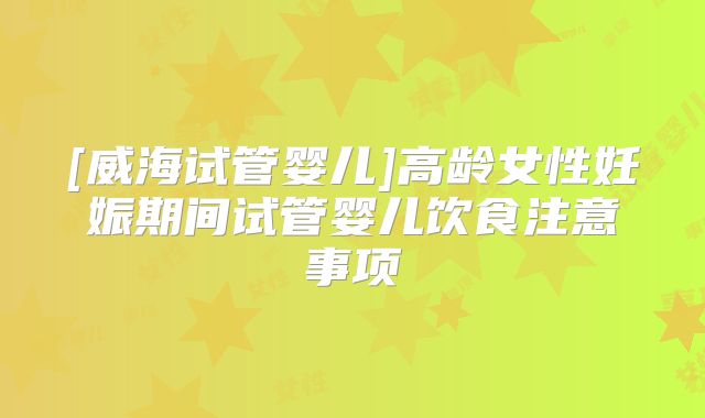 [威海试管婴儿]高龄女性妊娠期间试管婴儿饮食注意事项