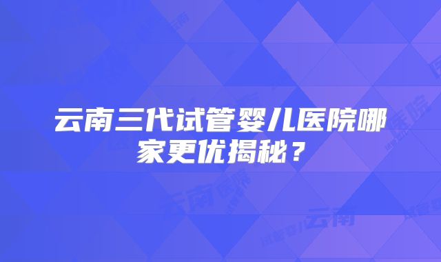 云南三代试管婴儿医院哪家更优揭秘？