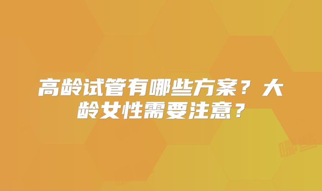 高龄试管有哪些方案？大龄女性需要注意？