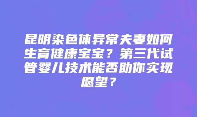 昆明染色体异常夫妻如何生育健康宝宝?第三代试管婴儿技术能否助你实现愿望?