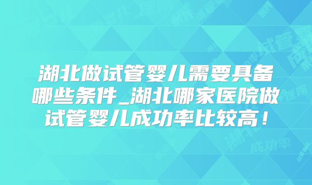 湖北做试管婴儿需要具备哪些条件_湖北哪家医院做试管婴儿成功率比较高!