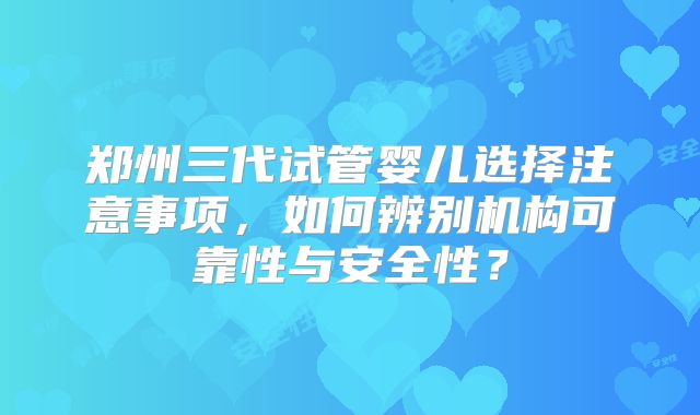 郑州三代试管婴儿选择注意事项，如何辨别机构可靠性与安全性？