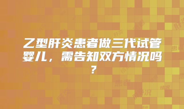 乙型肝炎患者做三代试管婴儿，需告知双方情况吗？