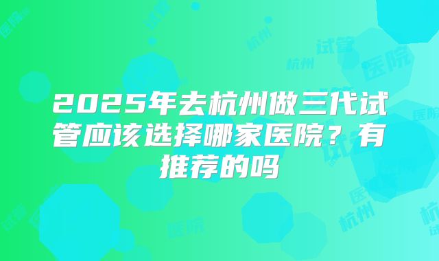 2025年去杭州做三代试管应该选择哪家医院？有推荐的吗