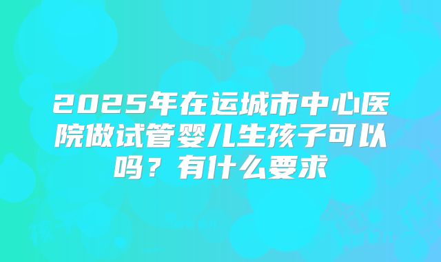 2025年在运城市中心医院做试管婴儿生孩子可以吗？有什么要求