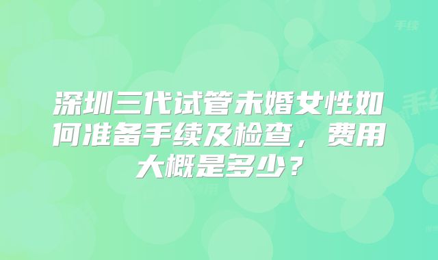 深圳三代试管未婚女性如何准备手续及检查,费用大概是多少?
