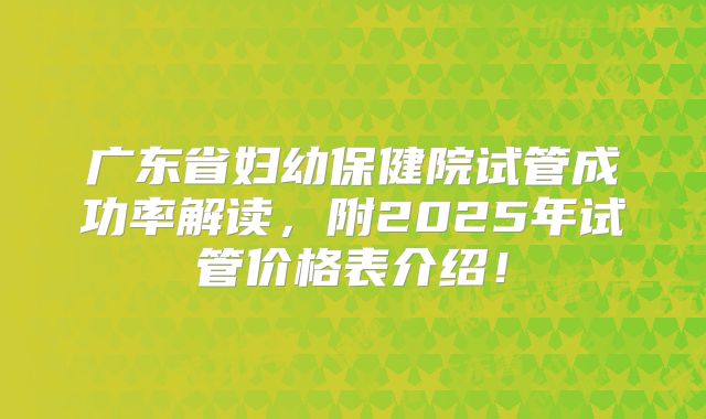 广东省妇幼保健院试管成功率解读,附2025年试管价格表介绍!
