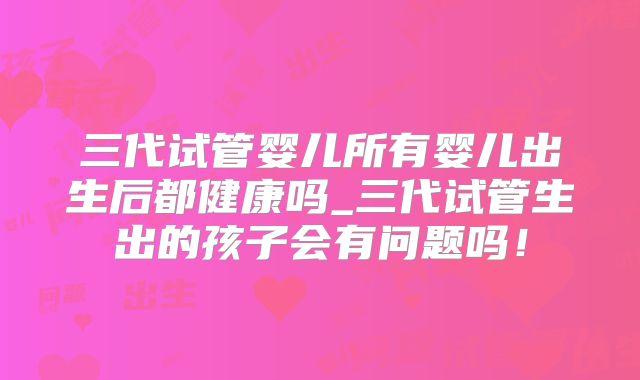 三代试管婴儿所有婴儿出生后都健康吗_三代试管生出的孩子会有问题吗!