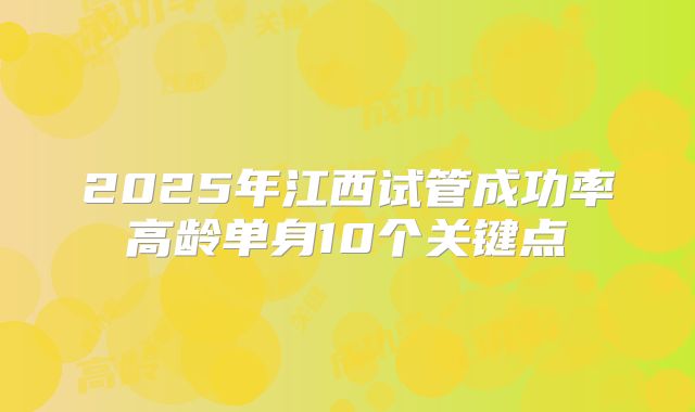 2025年江西试管成功率高龄单身10个关键点