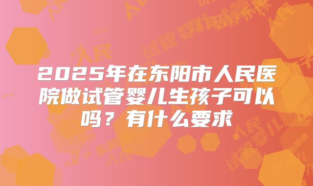 2025年在东阳市人民医院做试管婴儿生孩子可以吗?有什么要求