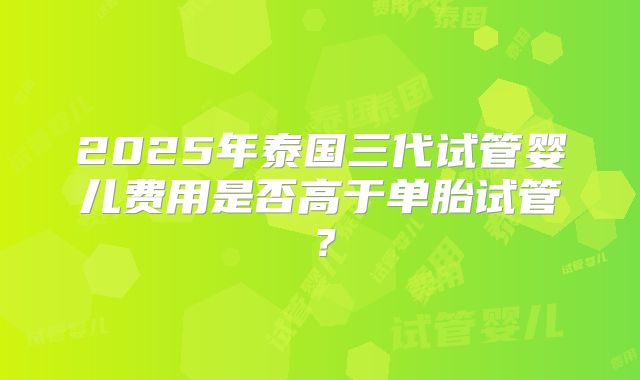 2025年泰国三代试管婴儿费用是否高于单胎试管?