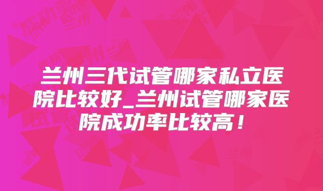 兰州三代试管哪家私立医院比较好_兰州试管哪家医院成功率比较高！