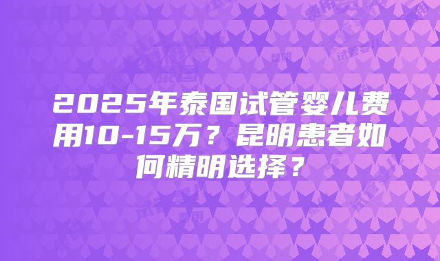 2025年泰国试管婴儿费用10-15万？昆明患者如何精明选择？
