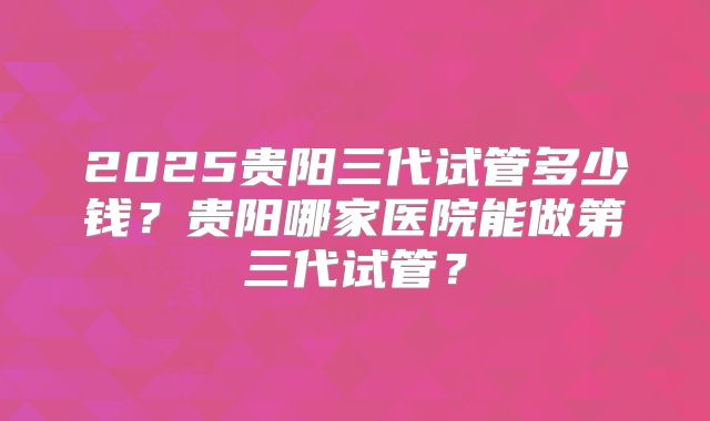 2025贵阳三代试管多少钱?贵阳哪家医院能做第三代试管?