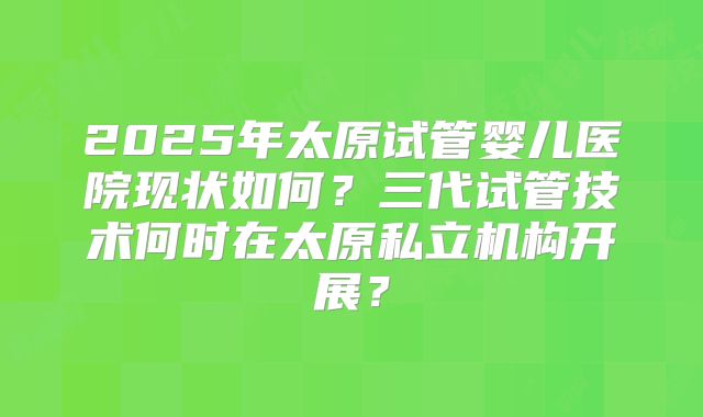 2025年太原试管婴儿医院现状如何？三代试管技术何时在太原私立机构开展？