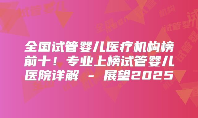 全国试管婴儿医疗机构榜前十!专业上榜试管婴儿医院详解 - 展望2025