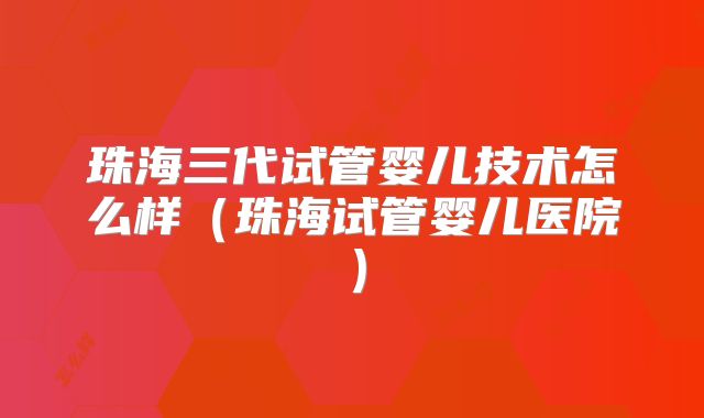 珠海三代试管婴儿技术怎么样(珠海试管婴儿医院)