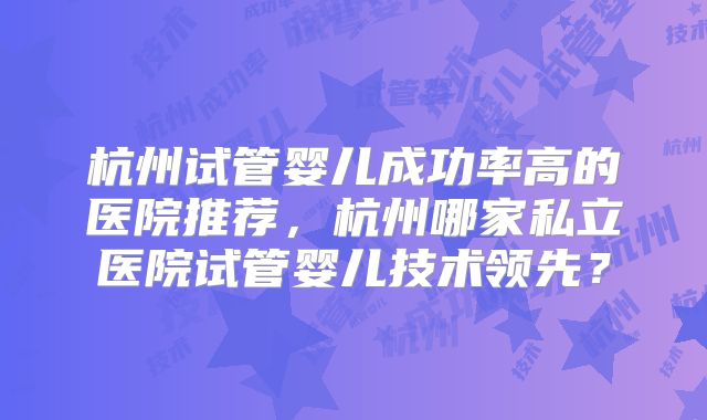 杭州试管婴儿成功率高的医院推荐,杭州哪家私立医院试管婴儿技术领先?