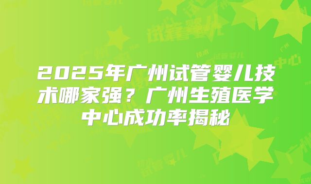 2025年广州试管婴儿技术哪家强?广州生殖医学中心成功率揭秘