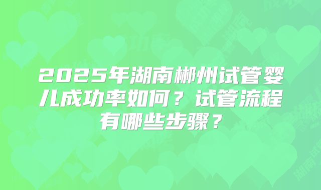 2025年湖南郴州试管婴儿成功率如何?试管流程有哪些步骤?