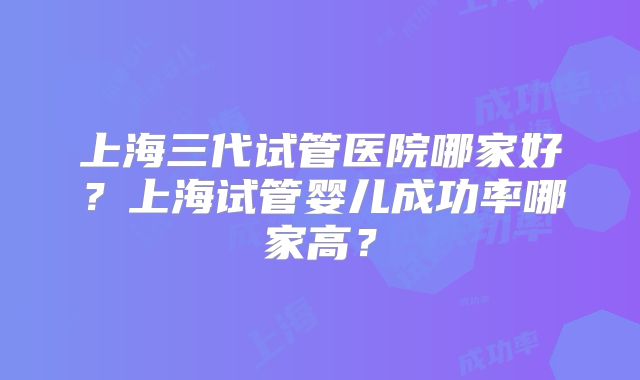上海三代试管医院哪家好?上海试管婴儿成功率哪家高?