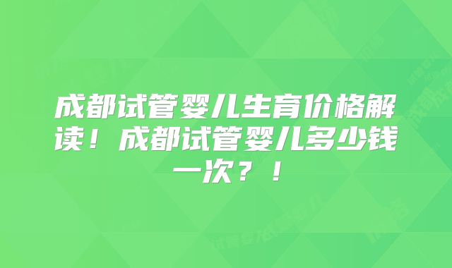 成都试管婴儿生育价格解读！成都试管婴儿多少钱一次？！