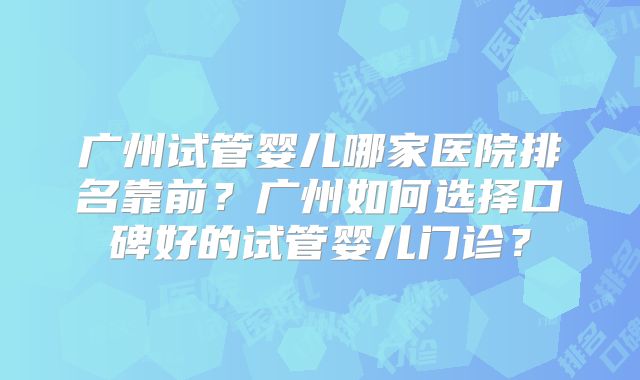 广州试管婴儿哪家医院排名靠前?广州如何选择口碑好的试管婴儿门诊?