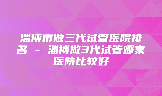 淄博市做三代试管医院排名 - 淄博做3代试管哪家医院比较好