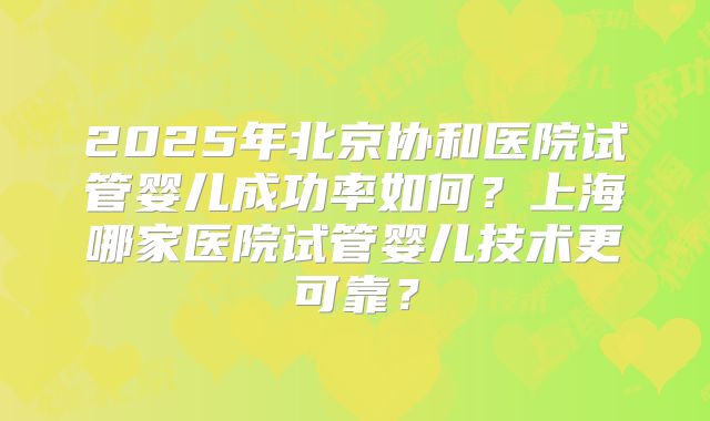 2025年北京协和医院试管婴儿成功率如何？上海哪家医院试管婴儿技术更可靠？